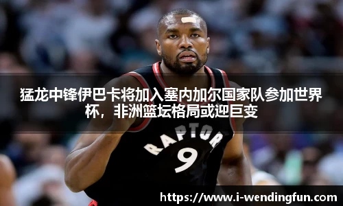 猛龙中锋伊巴卡将加入塞内加尔国家队参加世界杯，非洲篮坛格局或迎巨变