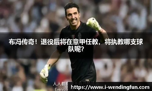 布冯传奇！退役后将在意甲任教，将执教哪支球队呢？